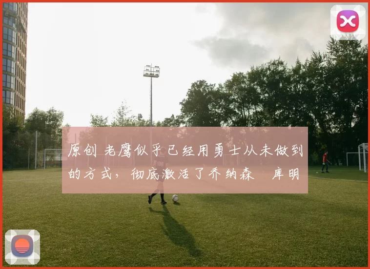 原创 老鹰似乎已经用勇士从未做到的方式，彻底激活了乔纳森・库明加