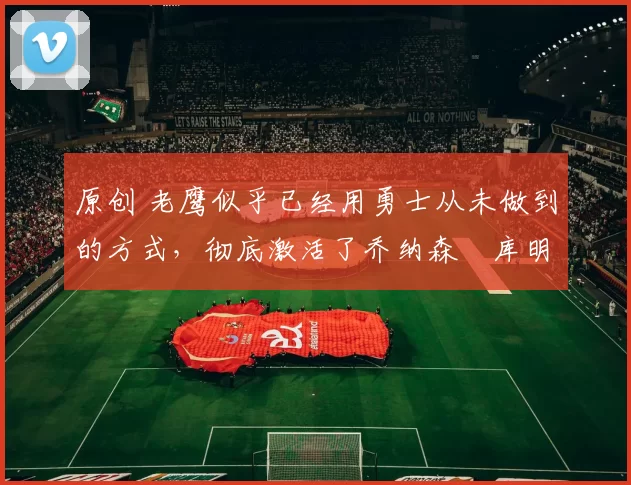 原创 老鹰似乎已经用勇士从未做到的方式,彻底激活了乔纳森・库明加