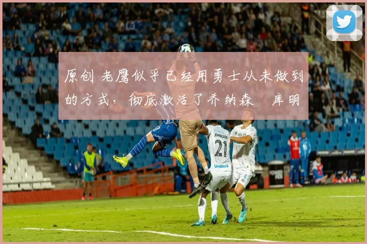 原创 老鹰似乎已经用勇士从未做到的方式,彻底激活了乔纳森・库明加