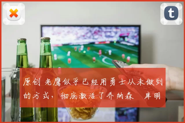 原创 老鹰似乎已经用勇士从未做到的方式,彻底激活了乔纳森・库明加