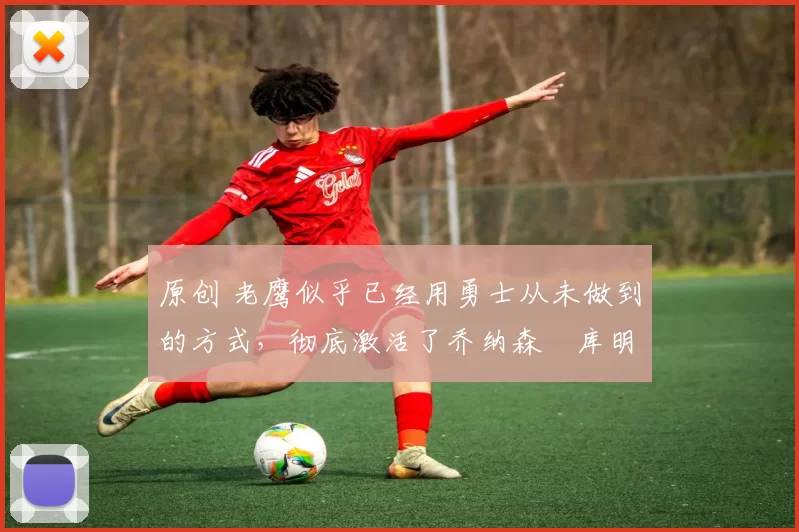 原创 老鹰似乎已经用勇士从未做到的方式,彻底激活了乔纳森・库明加