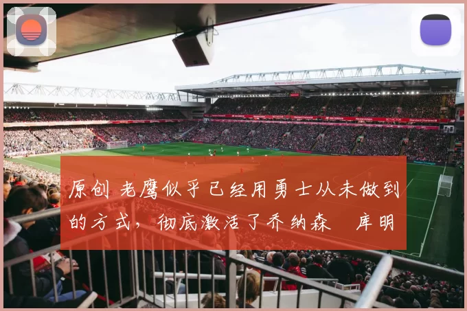 原创 老鹰似乎已经用勇士从未做到的方式，彻底激活了乔纳森・库明加