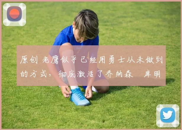 原创 老鹰似乎已经用勇士从未做到的方式，彻底激活了乔纳森・库明加