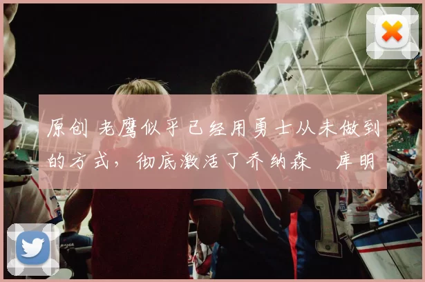 原创 老鹰似乎已经用勇士从未做到的方式，彻底激活了乔纳森・库明加