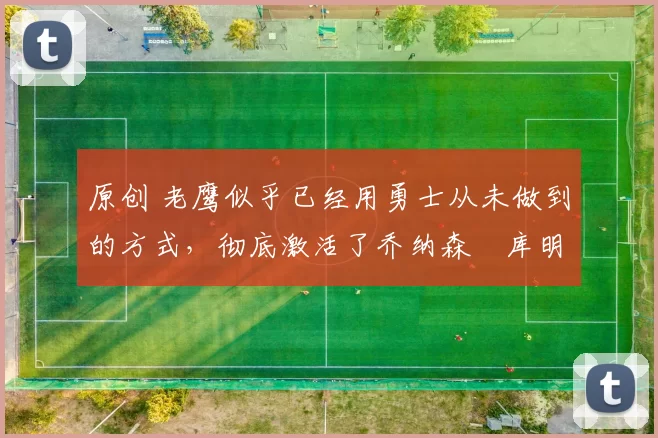 原创 老鹰似乎已经用勇士从未做到的方式，彻底激活了乔纳森・库明加