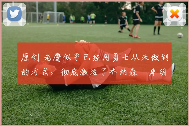 原创 老鹰似乎已经用勇士从未做到的方式,彻底激活了乔纳森・库明加