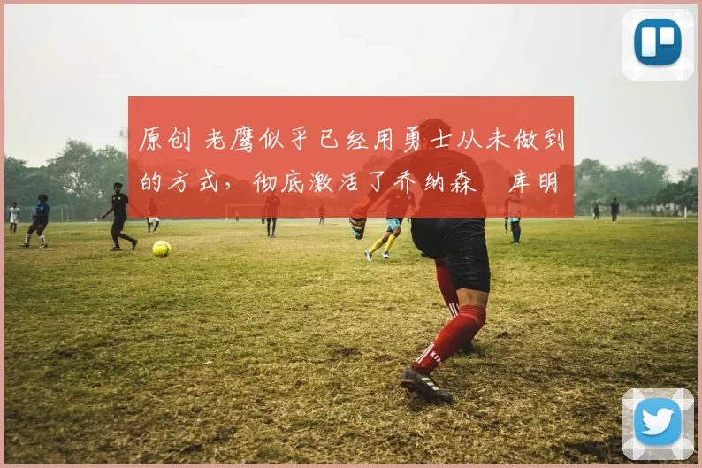 原创 老鹰似乎已经用勇士从未做到的方式，彻底激活了乔纳森・库明加