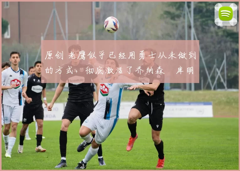 原创 老鹰似乎已经用勇士从未做到的方式,彻底激活了乔纳森・库明加