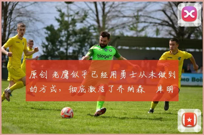 原创 老鹰似乎已经用勇士从未做到的方式，彻底激活了乔纳森・库明加