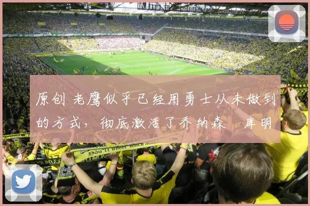 原创 老鹰似乎已经用勇士从未做到的方式,彻底激活了乔纳森・库明加