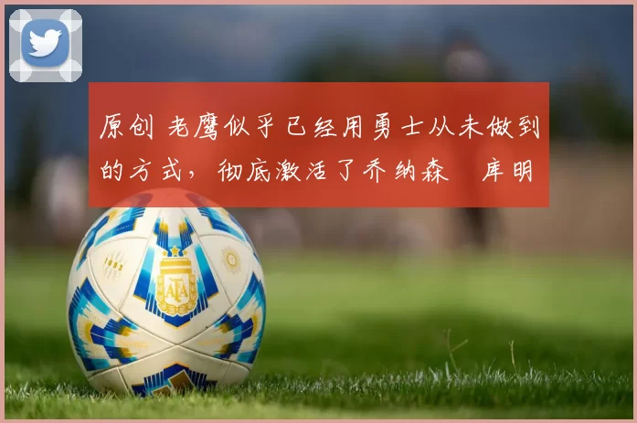 原创 老鹰似乎已经用勇士从未做到的方式，彻底激活了乔纳森・库明加