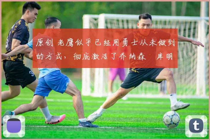 原创 老鹰似乎已经用勇士从未做到的方式,彻底激活了乔纳森・库明加