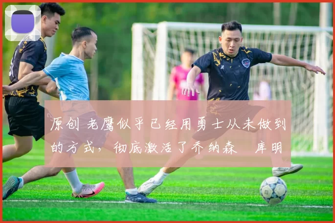 原创 老鹰似乎已经用勇士从未做到的方式,彻底激活了乔纳森・库明加