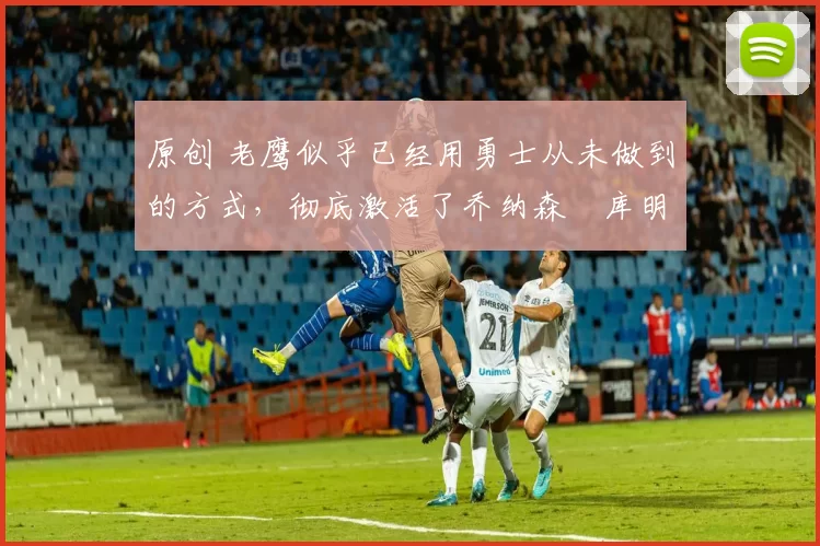 原创 老鹰似乎已经用勇士从未做到的方式，彻底激活了乔纳森・库明加