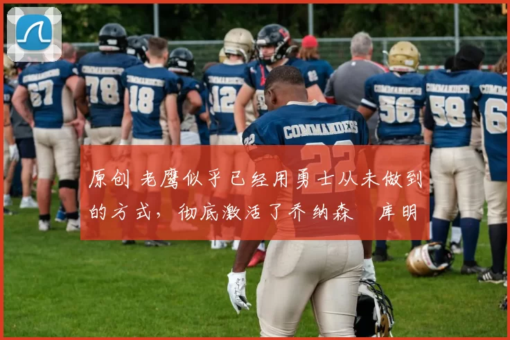 原创 老鹰似乎已经用勇士从未做到的方式,彻底激活了乔纳森・库明加