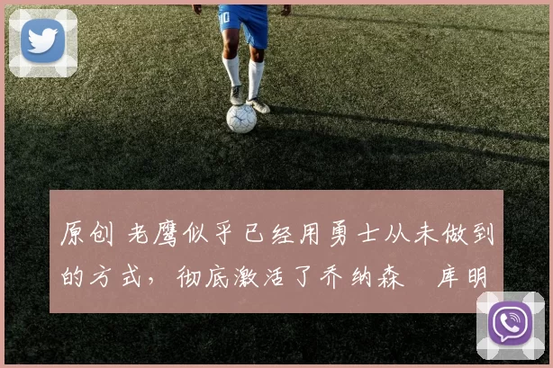 原创 老鹰似乎已经用勇士从未做到的方式，彻底激活了乔纳森・库明加