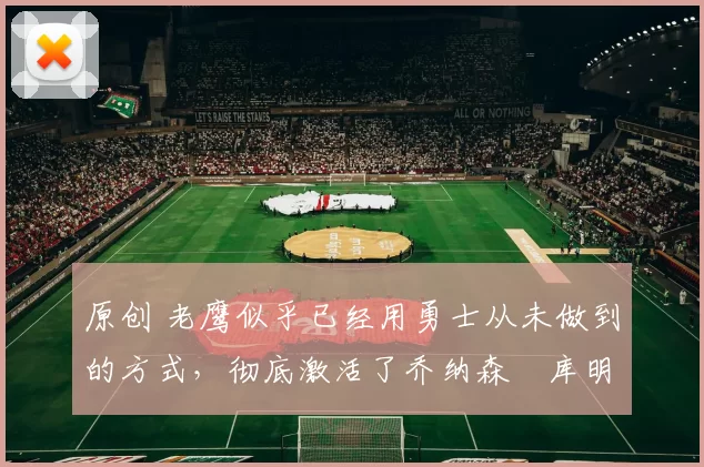 原创 老鹰似乎已经用勇士从未做到的方式，彻底激活了乔纳森・库明加