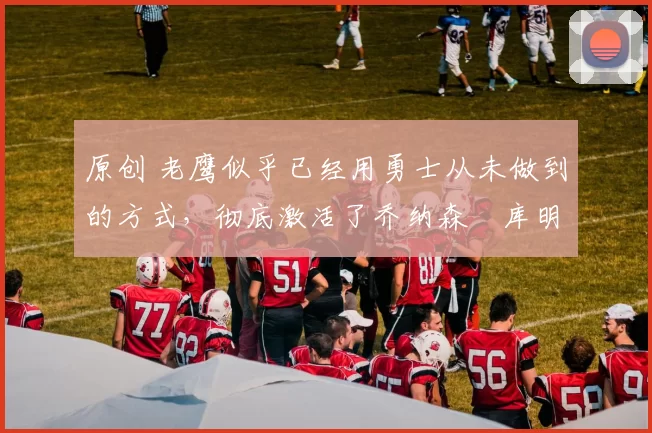 原创 老鹰似乎已经用勇士从未做到的方式,彻底激活了乔纳森・库明加