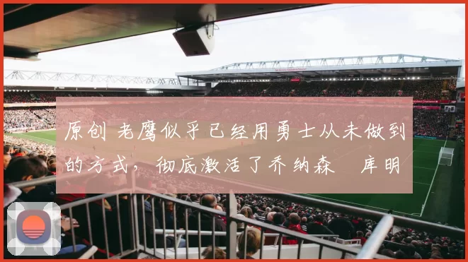 原创 老鹰似乎已经用勇士从未做到的方式，彻底激活了乔纳森・库明加