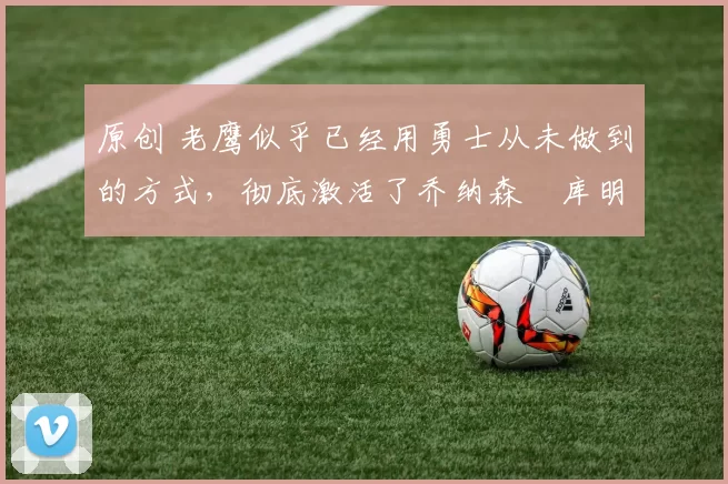 原创 老鹰似乎已经用勇士从未做到的方式，彻底激活了乔纳森・库明加