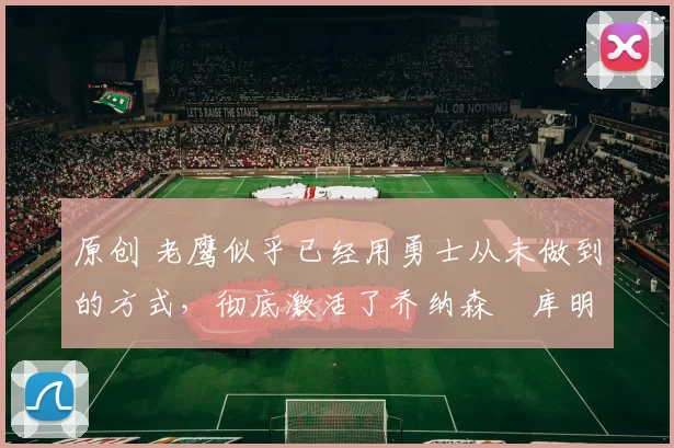 原创 老鹰似乎已经用勇士从未做到的方式,彻底激活了乔纳森・库明加