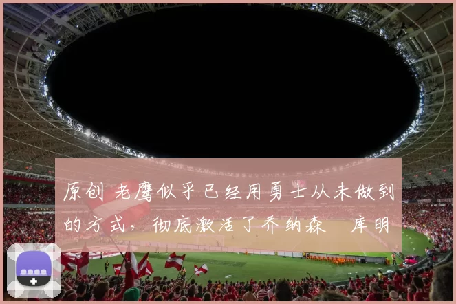 原创 老鹰似乎已经用勇士从未做到的方式,彻底激活了乔纳森・库明加