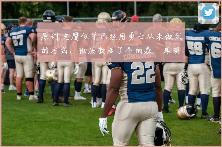 原创 老鹰似乎已经用勇士从未做到的方式，彻底激活了乔纳森・库明加