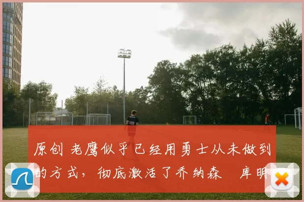 原创 老鹰似乎已经用勇士从未做到的方式，彻底激活了乔纳森・库明加