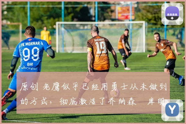 原创 老鹰似乎已经用勇士从未做到的方式,彻底激活了乔纳森・库明加