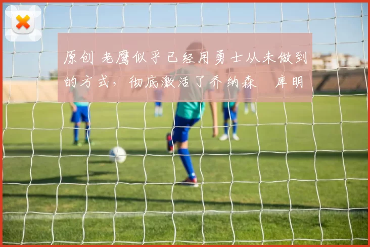 原创 老鹰似乎已经用勇士从未做到的方式，彻底激活了乔纳森・库明加