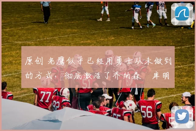 原创 老鹰似乎已经用勇士从未做到的方式,彻底激活了乔纳森・库明加