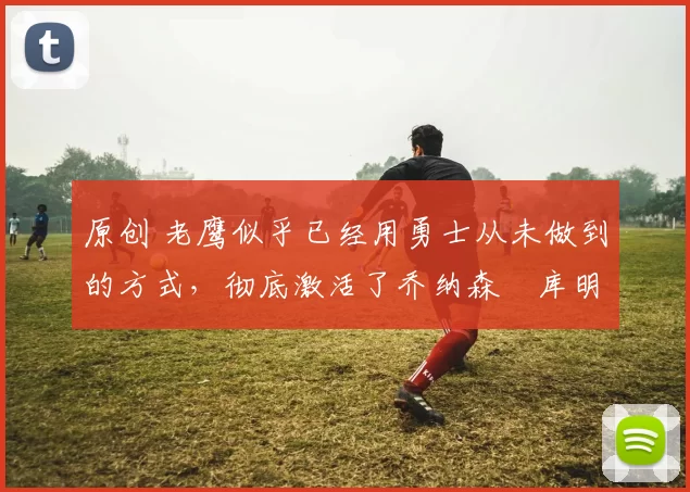 原创 老鹰似乎已经用勇士从未做到的方式，彻底激活了乔纳森・库明加