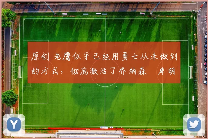 原创 老鹰似乎已经用勇士从未做到的方式，彻底激活了乔纳森・库明加