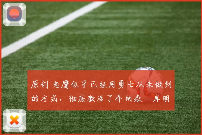 原创 老鹰似乎已经用勇士从未做到的方式，彻底激活了乔纳森・库明加