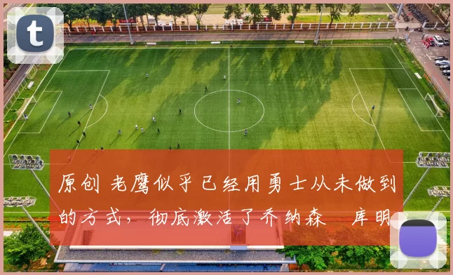 原创 老鹰似乎已经用勇士从未做到的方式,彻底激活了乔纳森・库明加