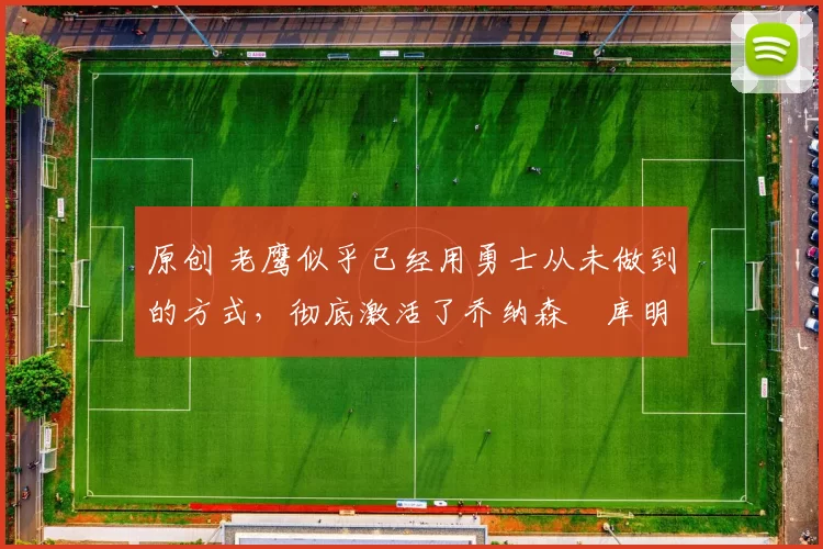 原创 老鹰似乎已经用勇士从未做到的方式，彻底激活了乔纳森・库明加