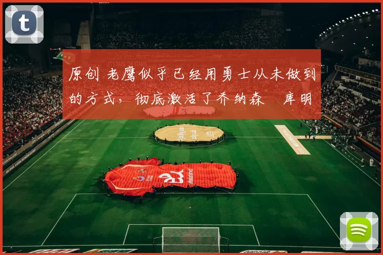 原创 老鹰似乎已经用勇士从未做到的方式，彻底激活了乔纳森・库明加