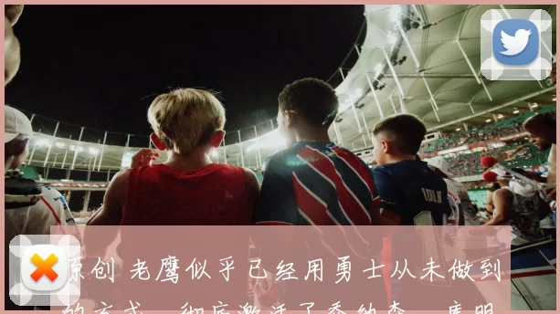 原创 老鹰似乎已经用勇士从未做到的方式，彻底激活了乔纳森・库明加