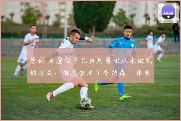 原创 老鹰似乎已经用勇士从未做到的方式,彻底激活了乔纳森・库明加