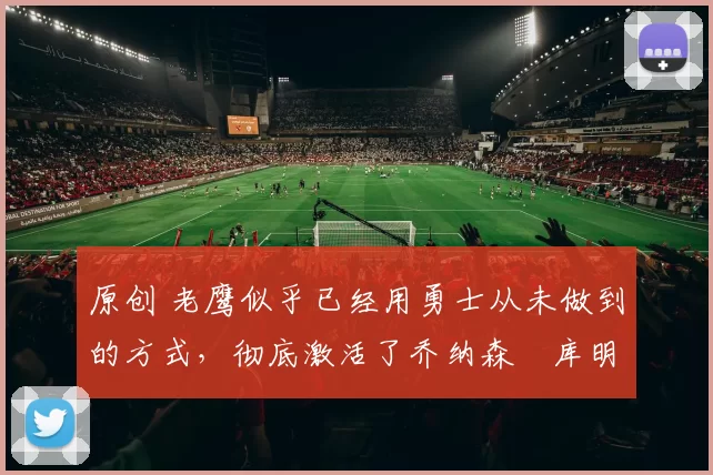 原创 老鹰似乎已经用勇士从未做到的方式,彻底激活了乔纳森・库明加