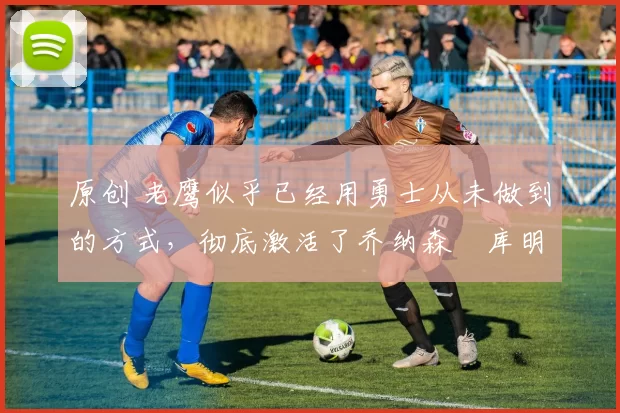 原创 老鹰似乎已经用勇士从未做到的方式，彻底激活了乔纳森・库明加