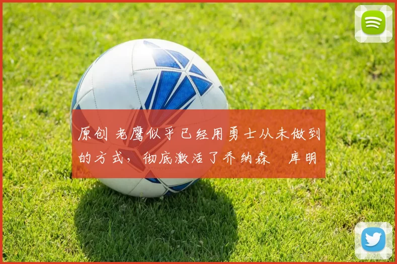 原创 老鹰似乎已经用勇士从未做到的方式，彻底激活了乔纳森・库明加