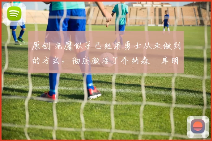 原创 老鹰似乎已经用勇士从未做到的方式，彻底激活了乔纳森・库明加