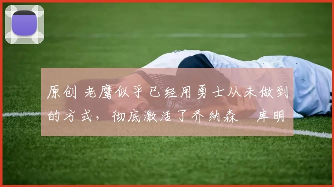 原创 老鹰似乎已经用勇士从未做到的方式,彻底激活了乔纳森・库明加