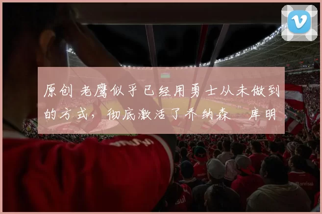 原创 老鹰似乎已经用勇士从未做到的方式,彻底激活了乔纳森・库明加