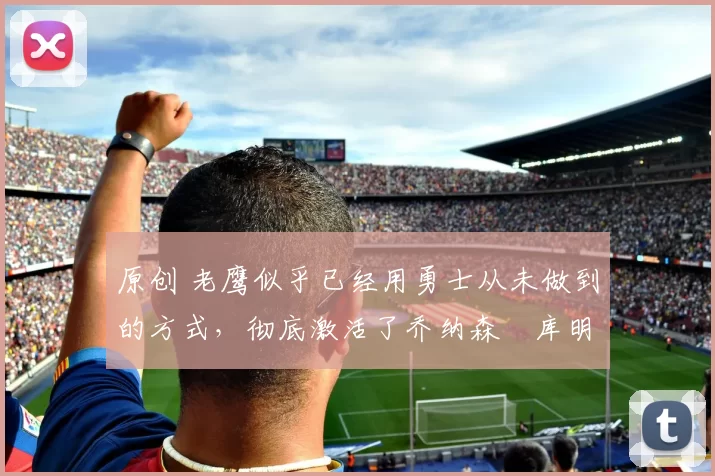 原创 老鹰似乎已经用勇士从未做到的方式,彻底激活了乔纳森・库明加