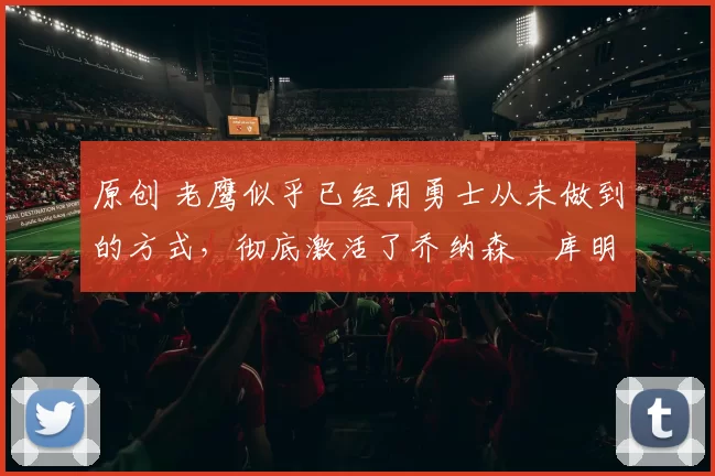 原创 老鹰似乎已经用勇士从未做到的方式，彻底激活了乔纳森・库明加