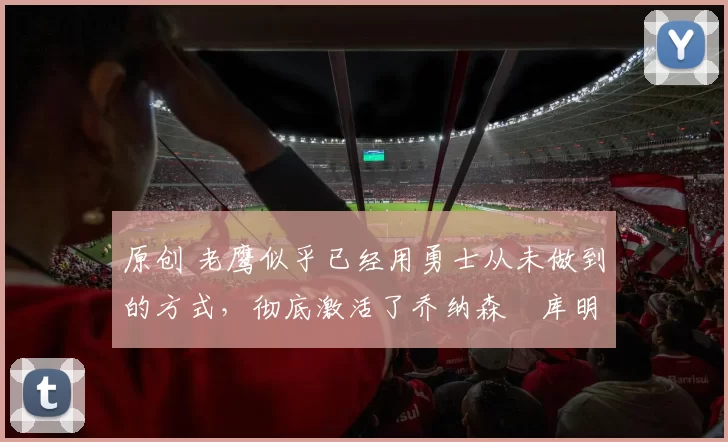 原创 老鹰似乎已经用勇士从未做到的方式，彻底激活了乔纳森・库明加