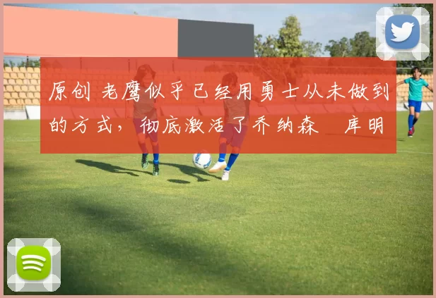 原创 老鹰似乎已经用勇士从未做到的方式，彻底激活了乔纳森・库明加