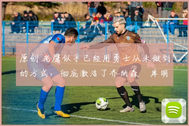 原创 老鹰似乎已经用勇士从未做到的方式,彻底激活了乔纳森・库明加